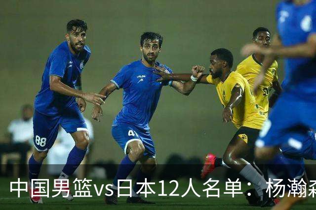 中国男篮vs日本12人名单：杨瀚森领衔主力阵容PK渡边雄太霍金森