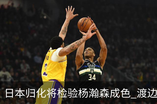 日本归化将检验杨瀚森成色 渡边：有实力击败中国男篮